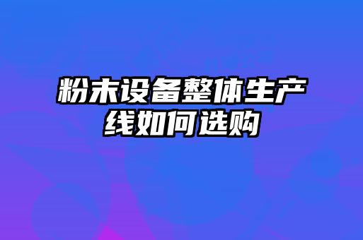 粉末設備整體生產(chǎn)線如何選購