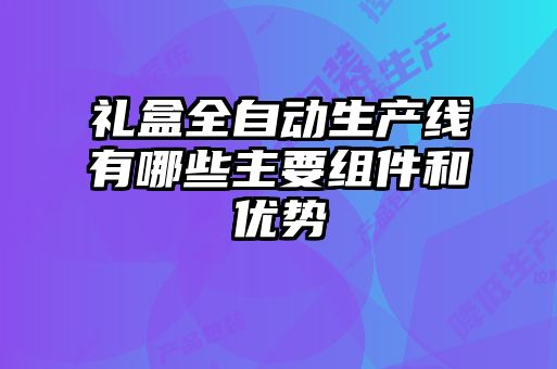 禮盒全自動(dòng)生產(chǎn)線有哪些主要組件和優(yōu)勢