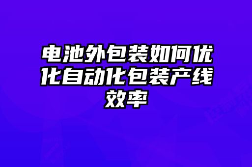 電池外包裝如何優(yōu)化自動化包裝產線效率